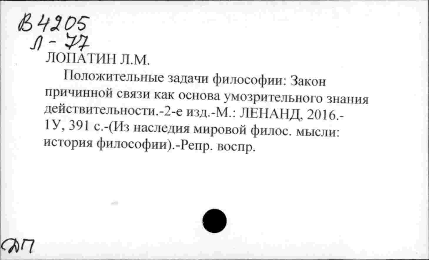 ﻿Л ~
ЛОПАТИН Л.М.
Положительные задачи философии: Закон причинной связи как основа умозрительного знания действительности.-2-е изд.-М.: ЛЕНАНД. 2016,-1 У, 391 с.-(Из наследия мировой филос. мысли: история философии).-Репр. воспр.
